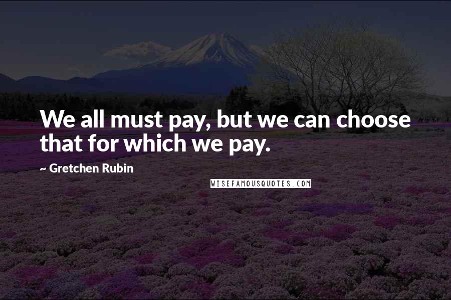 Gretchen Rubin Quotes: We all must pay, but we can choose that for which we pay.