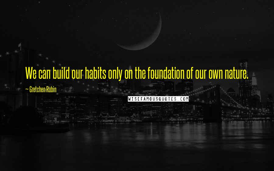 Gretchen Rubin Quotes: We can build our habits only on the foundation of our own nature.