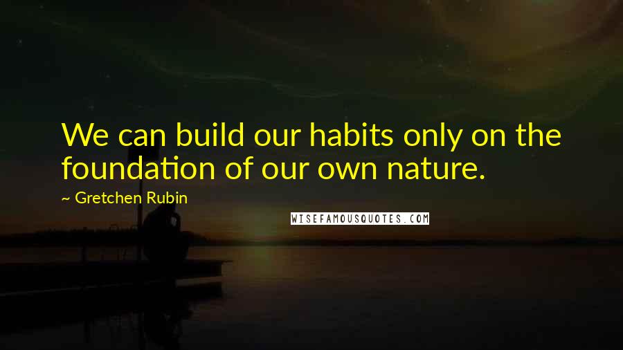 Gretchen Rubin Quotes: We can build our habits only on the foundation of our own nature.