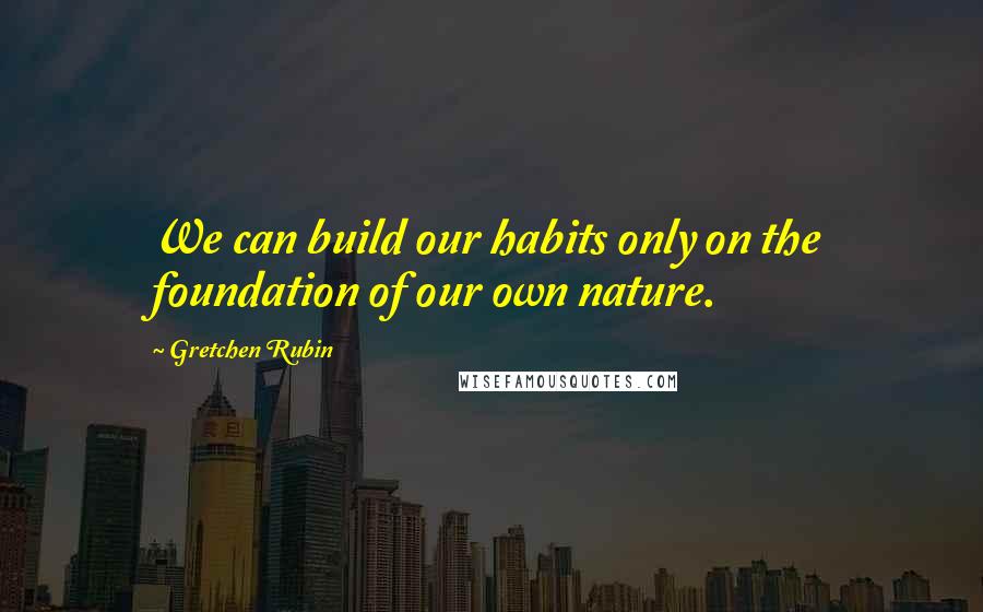 Gretchen Rubin Quotes: We can build our habits only on the foundation of our own nature.