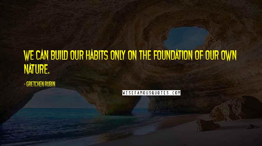 Gretchen Rubin Quotes: We can build our habits only on the foundation of our own nature.