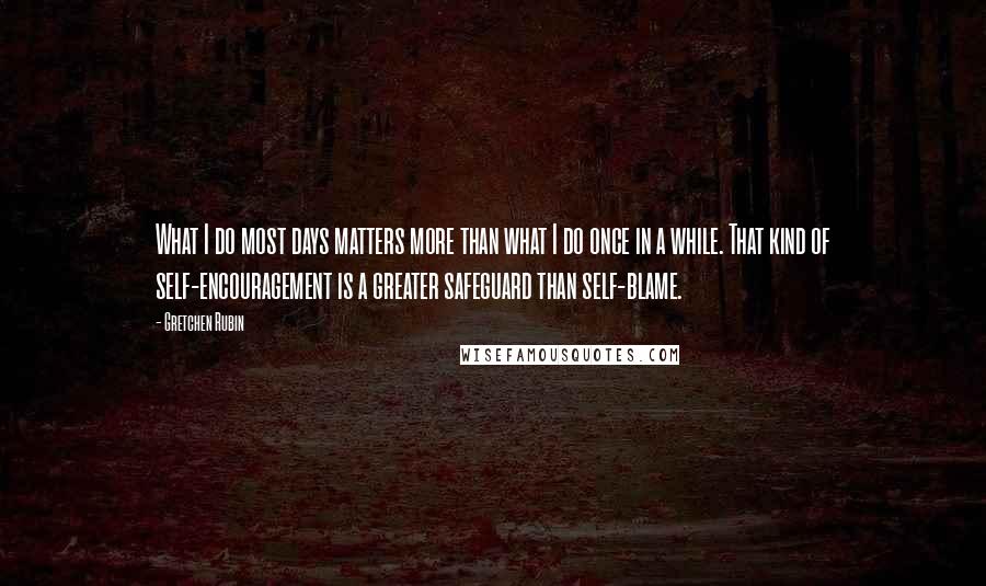 Gretchen Rubin Quotes: What I do most days matters more than what I do once in a while. That kind of self-encouragement is a greater safeguard than self-blame.