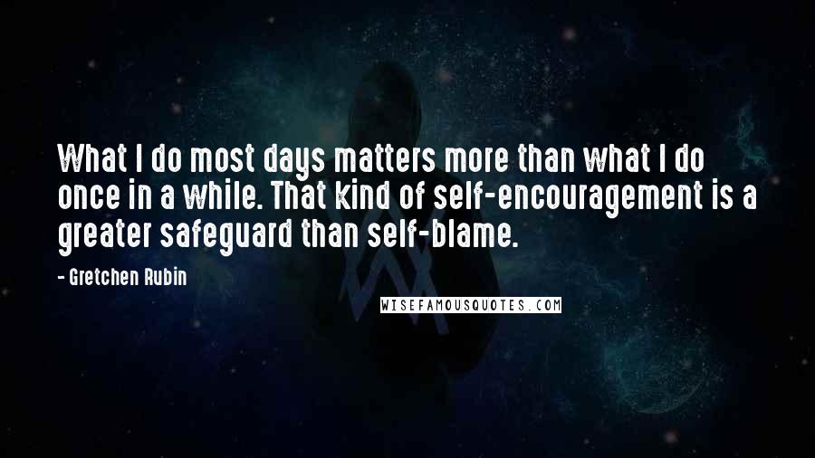 Gretchen Rubin Quotes: What I do most days matters more than what I do once in a while. That kind of self-encouragement is a greater safeguard than self-blame.