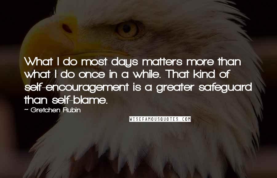 Gretchen Rubin Quotes: What I do most days matters more than what I do once in a while. That kind of self-encouragement is a greater safeguard than self-blame.