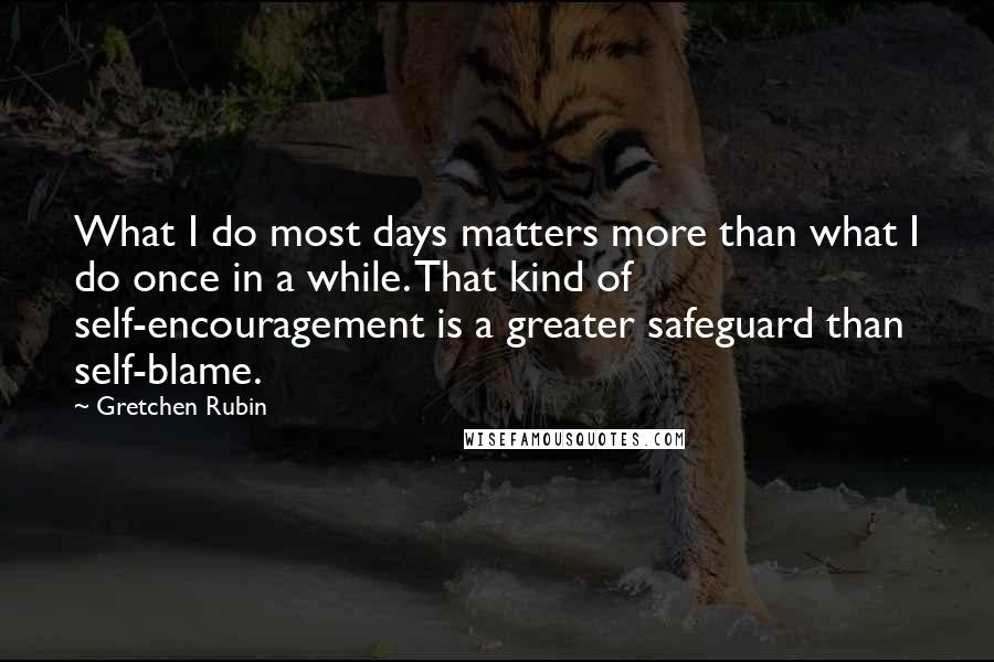 Gretchen Rubin Quotes: What I do most days matters more than what I do once in a while. That kind of self-encouragement is a greater safeguard than self-blame.