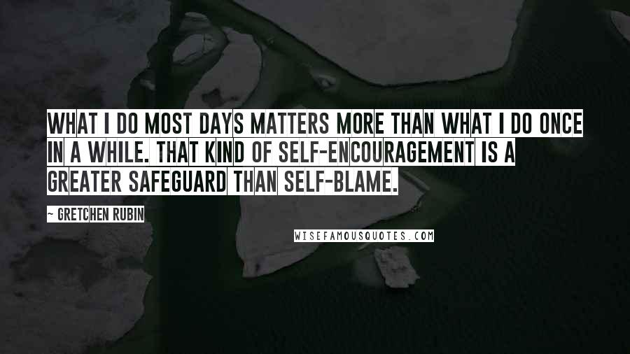 Gretchen Rubin Quotes: What I do most days matters more than what I do once in a while. That kind of self-encouragement is a greater safeguard than self-blame.