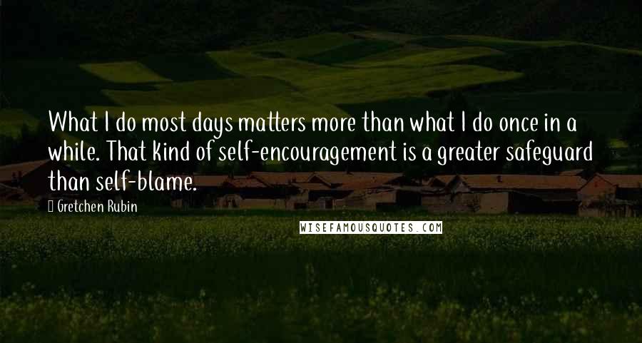 Gretchen Rubin Quotes: What I do most days matters more than what I do once in a while. That kind of self-encouragement is a greater safeguard than self-blame.