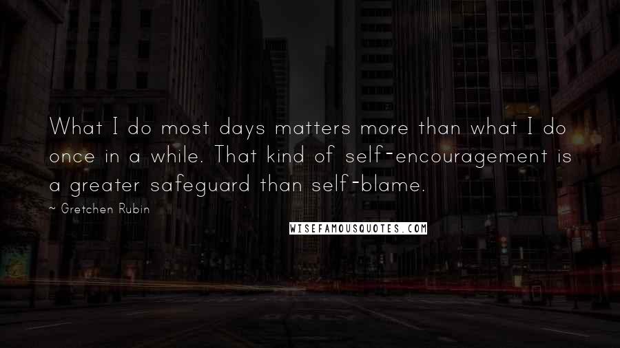 Gretchen Rubin Quotes: What I do most days matters more than what I do once in a while. That kind of self-encouragement is a greater safeguard than self-blame.