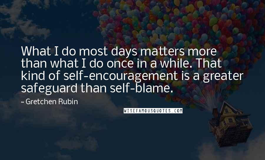 Gretchen Rubin Quotes: What I do most days matters more than what I do once in a while. That kind of self-encouragement is a greater safeguard than self-blame.