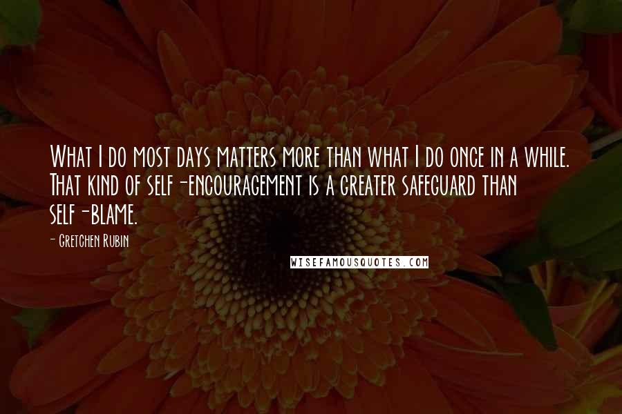 Gretchen Rubin Quotes: What I do most days matters more than what I do once in a while. That kind of self-encouragement is a greater safeguard than self-blame.