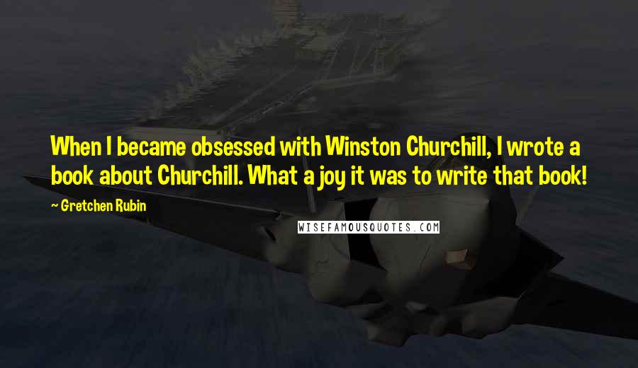 Gretchen Rubin Quotes: When I became obsessed with Winston Churchill, I wrote a book about Churchill. What a joy it was to write that book!