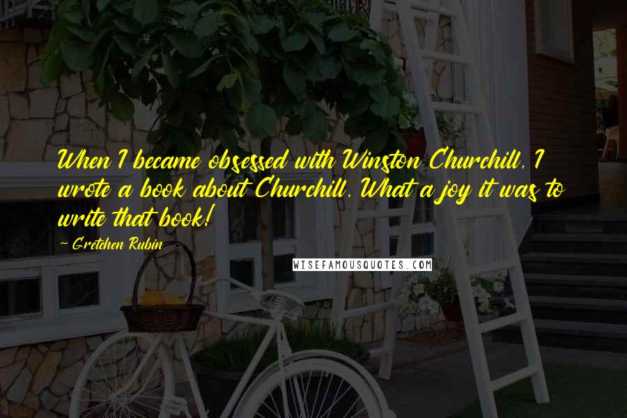 Gretchen Rubin Quotes: When I became obsessed with Winston Churchill, I wrote a book about Churchill. What a joy it was to write that book!
