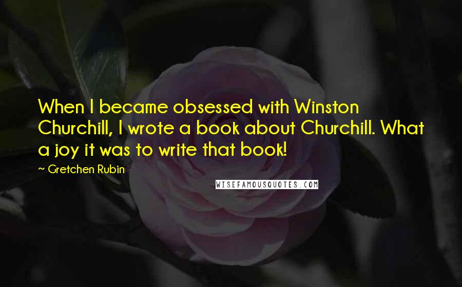 Gretchen Rubin Quotes: When I became obsessed with Winston Churchill, I wrote a book about Churchill. What a joy it was to write that book!