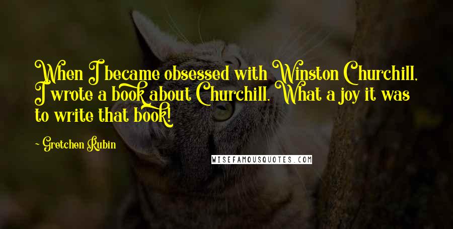 Gretchen Rubin Quotes: When I became obsessed with Winston Churchill, I wrote a book about Churchill. What a joy it was to write that book!