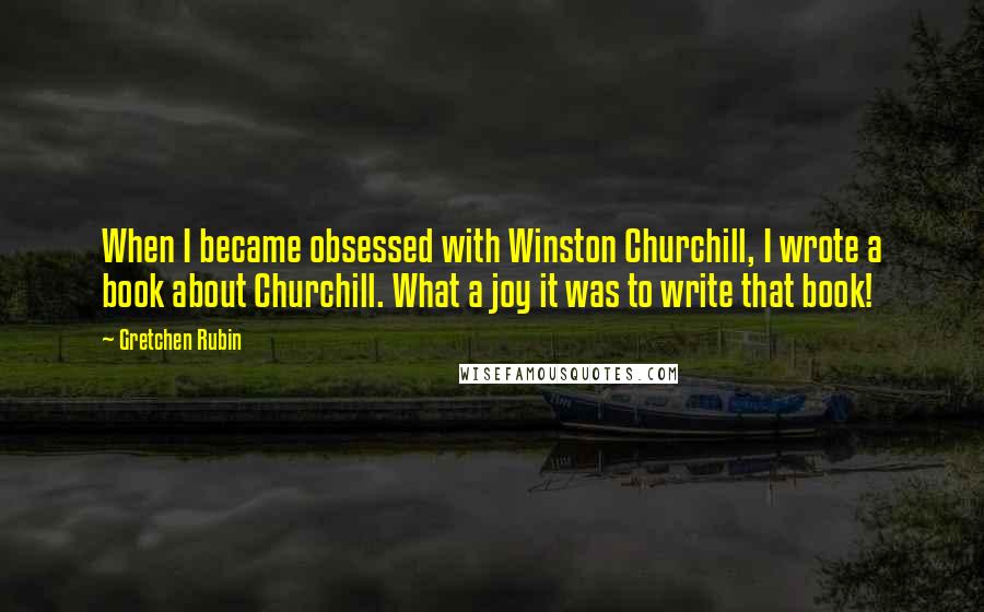 Gretchen Rubin Quotes: When I became obsessed with Winston Churchill, I wrote a book about Churchill. What a joy it was to write that book!
