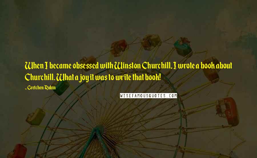 Gretchen Rubin Quotes: When I became obsessed with Winston Churchill, I wrote a book about Churchill. What a joy it was to write that book!