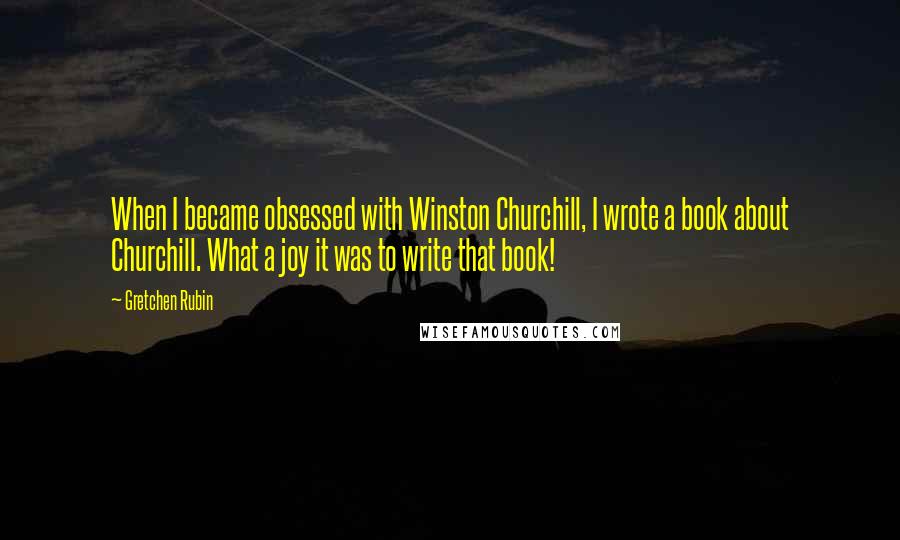 Gretchen Rubin Quotes: When I became obsessed with Winston Churchill, I wrote a book about Churchill. What a joy it was to write that book!
