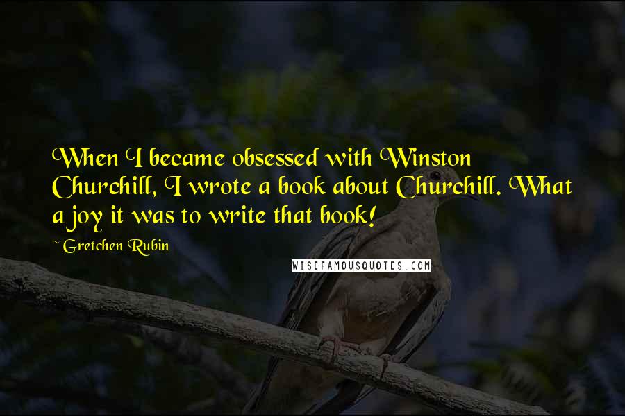 Gretchen Rubin Quotes: When I became obsessed with Winston Churchill, I wrote a book about Churchill. What a joy it was to write that book!