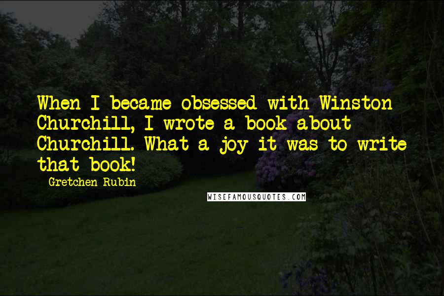 Gretchen Rubin Quotes: When I became obsessed with Winston Churchill, I wrote a book about Churchill. What a joy it was to write that book!