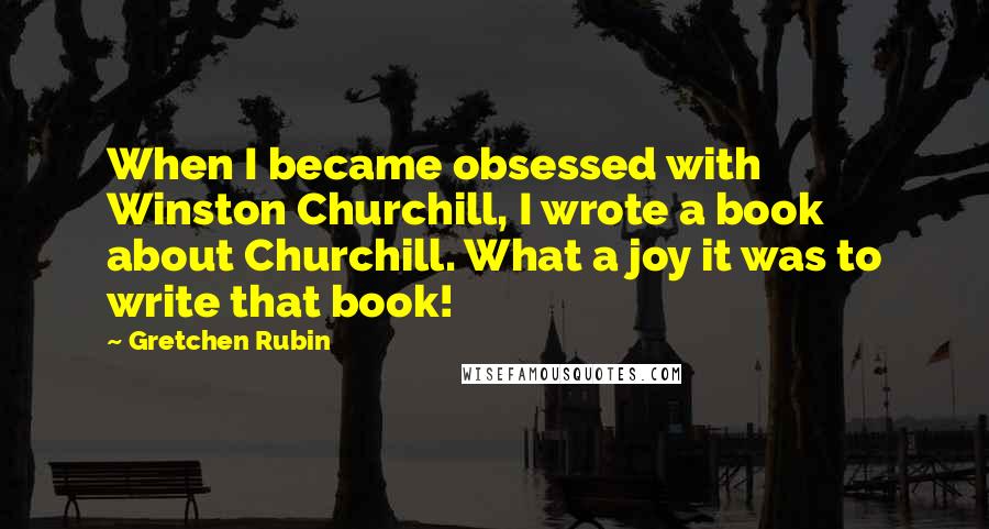 Gretchen Rubin Quotes: When I became obsessed with Winston Churchill, I wrote a book about Churchill. What a joy it was to write that book!
