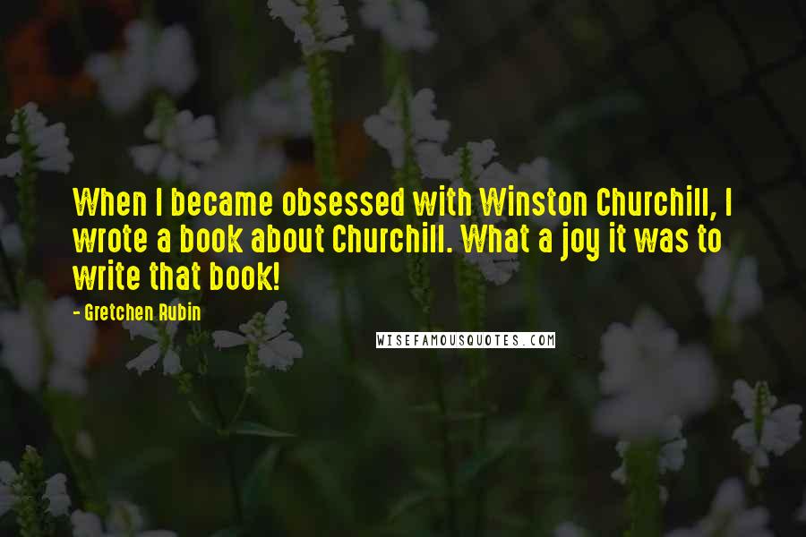 Gretchen Rubin Quotes: When I became obsessed with Winston Churchill, I wrote a book about Churchill. What a joy it was to write that book!
