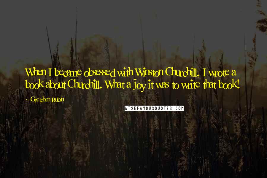 Gretchen Rubin Quotes: When I became obsessed with Winston Churchill, I wrote a book about Churchill. What a joy it was to write that book!