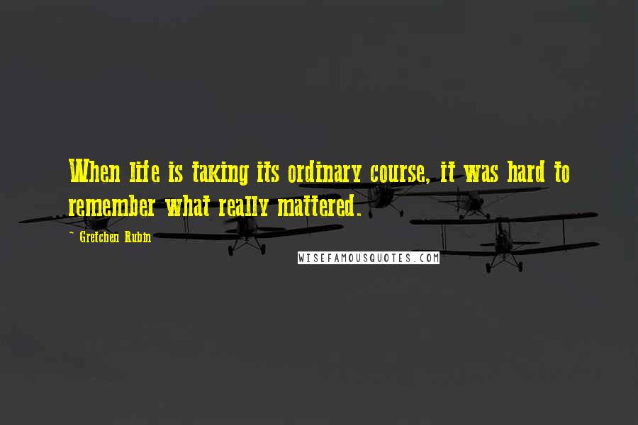 Gretchen Rubin Quotes: When life is taking its ordinary course, it was hard to remember what really mattered.