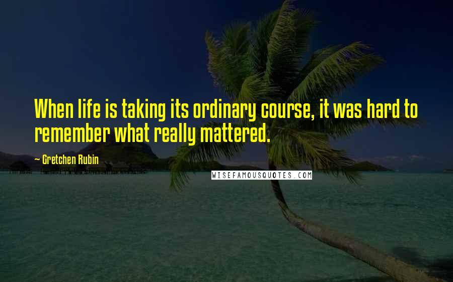 Gretchen Rubin Quotes: When life is taking its ordinary course, it was hard to remember what really mattered.