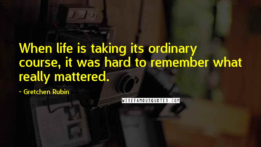 Gretchen Rubin Quotes: When life is taking its ordinary course, it was hard to remember what really mattered.