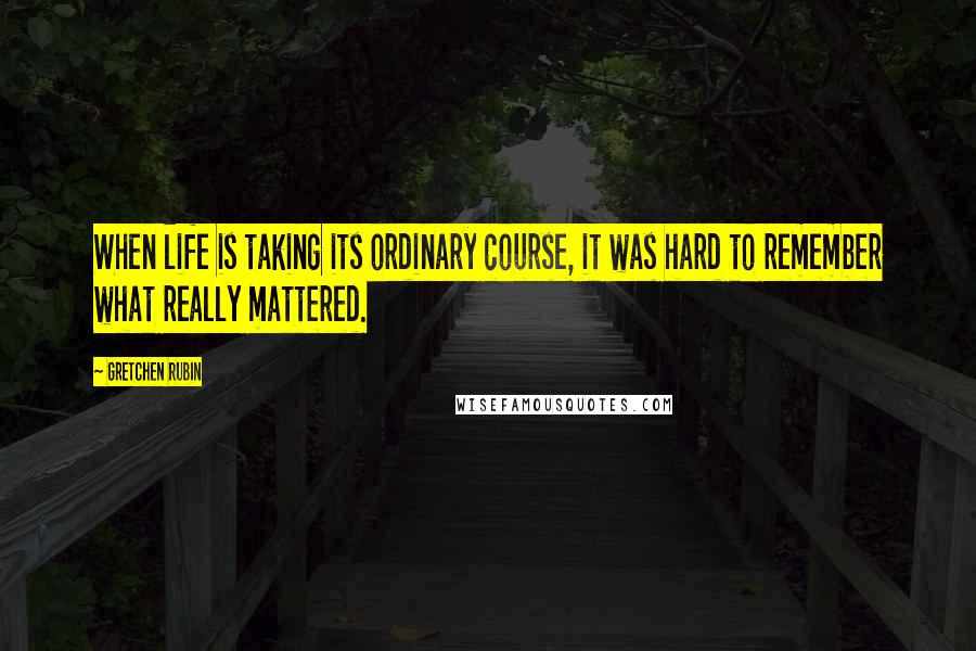 Gretchen Rubin Quotes: When life is taking its ordinary course, it was hard to remember what really mattered.