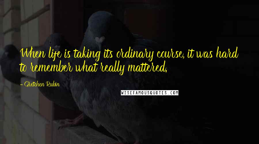 Gretchen Rubin Quotes: When life is taking its ordinary course, it was hard to remember what really mattered.