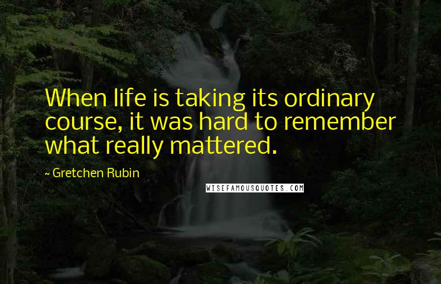 Gretchen Rubin Quotes: When life is taking its ordinary course, it was hard to remember what really mattered.