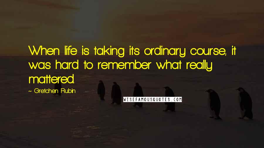 Gretchen Rubin Quotes: When life is taking its ordinary course, it was hard to remember what really mattered.