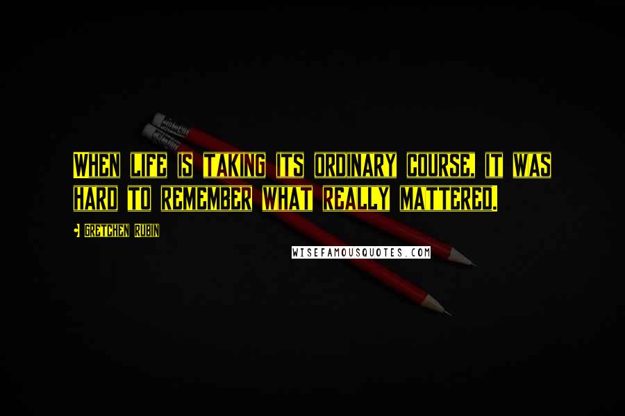 Gretchen Rubin Quotes: When life is taking its ordinary course, it was hard to remember what really mattered.