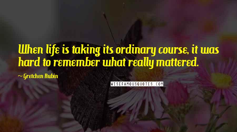 Gretchen Rubin Quotes: When life is taking its ordinary course, it was hard to remember what really mattered.