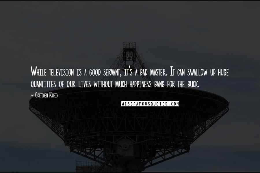 Gretchen Rubin Quotes: While television is a good servant, it's a bad master. It can swallow up huge quantities of our lives without much happiness bang for the buck.