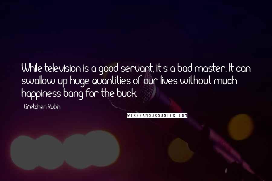 Gretchen Rubin Quotes: While television is a good servant, it's a bad master. It can swallow up huge quantities of our lives without much happiness bang for the buck.