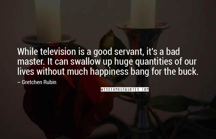 Gretchen Rubin Quotes: While television is a good servant, it's a bad master. It can swallow up huge quantities of our lives without much happiness bang for the buck.