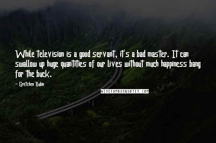 Gretchen Rubin Quotes: While television is a good servant, it's a bad master. It can swallow up huge quantities of our lives without much happiness bang for the buck.