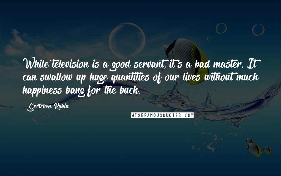 Gretchen Rubin Quotes: While television is a good servant, it's a bad master. It can swallow up huge quantities of our lives without much happiness bang for the buck.