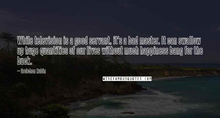 Gretchen Rubin Quotes: While television is a good servant, it's a bad master. It can swallow up huge quantities of our lives without much happiness bang for the buck.