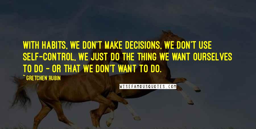 Gretchen Rubin Quotes: With habits, we don't make decisions, we don't use self-control, we just do the thing we want ourselves to do - or that we don't want to do.