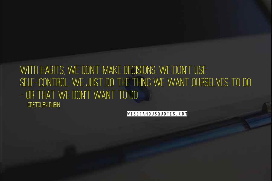 Gretchen Rubin Quotes: With habits, we don't make decisions, we don't use self-control, we just do the thing we want ourselves to do - or that we don't want to do.