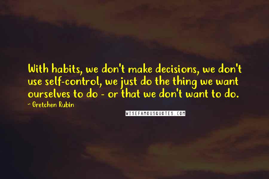 Gretchen Rubin Quotes: With habits, we don't make decisions, we don't use self-control, we just do the thing we want ourselves to do - or that we don't want to do.