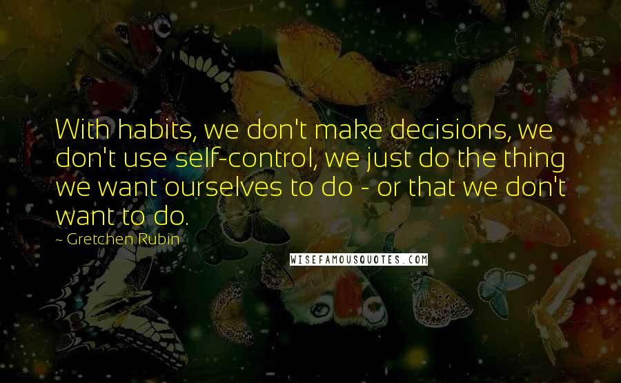 Gretchen Rubin Quotes: With habits, we don't make decisions, we don't use self-control, we just do the thing we want ourselves to do - or that we don't want to do.