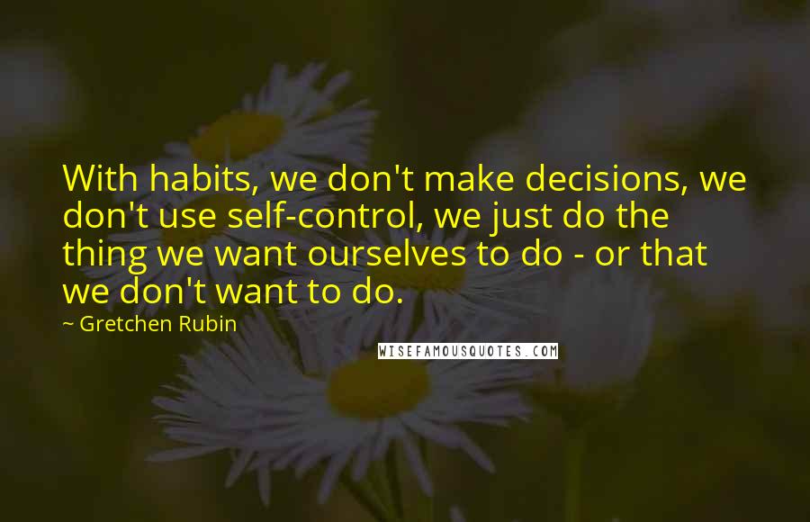 Gretchen Rubin Quotes: With habits, we don't make decisions, we don't use self-control, we just do the thing we want ourselves to do - or that we don't want to do.