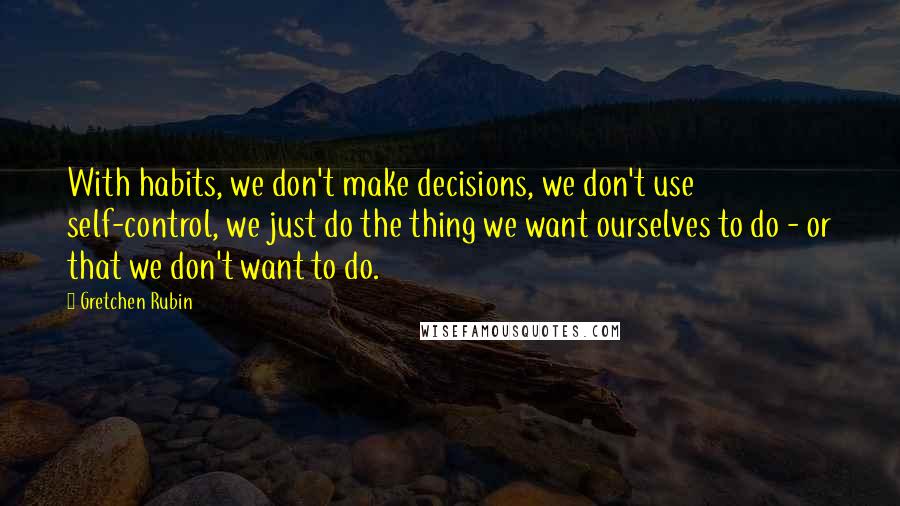 Gretchen Rubin Quotes: With habits, we don't make decisions, we don't use self-control, we just do the thing we want ourselves to do - or that we don't want to do.