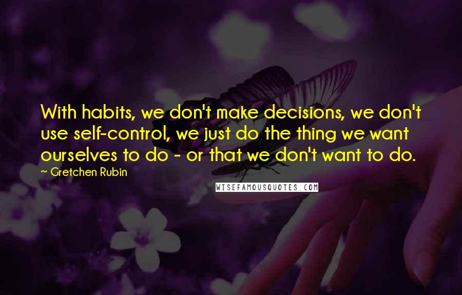 Gretchen Rubin Quotes: With habits, we don't make decisions, we don't use self-control, we just do the thing we want ourselves to do - or that we don't want to do.