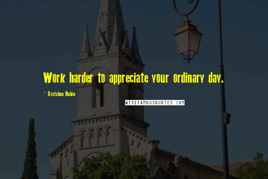 Gretchen Rubin Quotes: Work harder to appreciate your ordinary day.