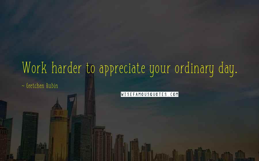 Gretchen Rubin Quotes: Work harder to appreciate your ordinary day.